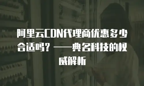阿里云CDN代理商优惠多少合适吗？&mdash;&mdash;典名科技的权威解析