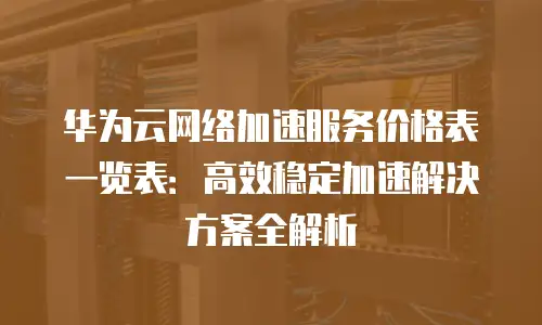 华为云网络加速服务价格表一览表：高效稳定加速解决方案全解析