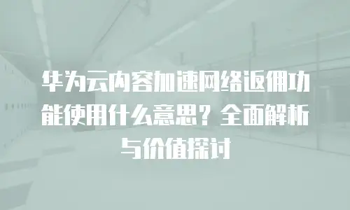 华为云内容加速网络返佣功能使用什么意思？全面解析与价值探讨