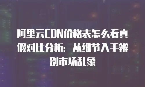 阿里云CDN价格表怎么看真假对比分析：从细节入手辨别市场乱象