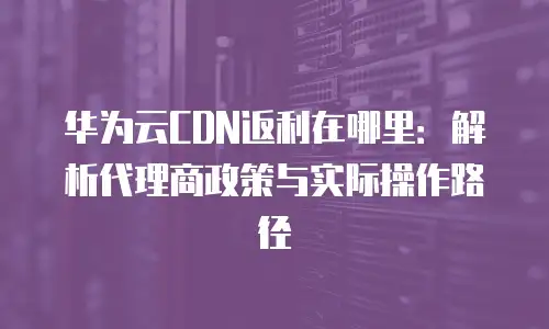 华为云CDN返利在哪里：解析代理商政策与实际操作路径