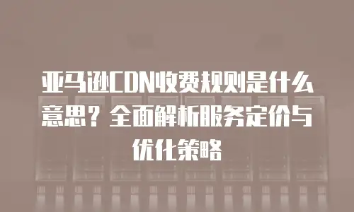 亚马逊CDN收费规则是什么意思？全面解析服务定价与优化策略