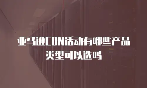 亚马逊CDN活动有哪些产品类型可以选吗