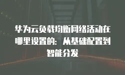 华为云负载均衡网络活动在哪里设置的：从基础配置到智能分发