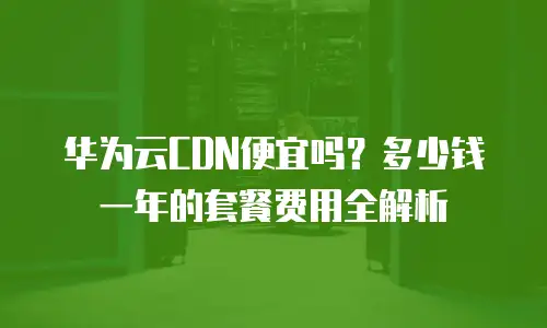 华为云CDN便宜吗？多少钱一年的套餐费用全解析