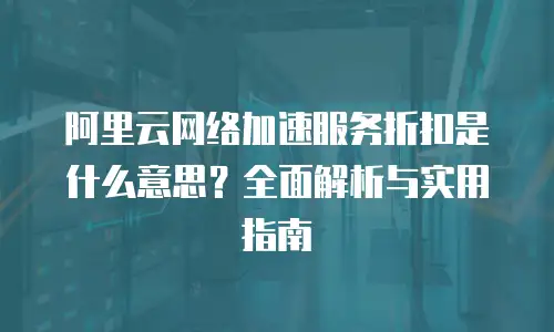 阿里云网络加速服务折扣是什么意思？全面解析与实用指南