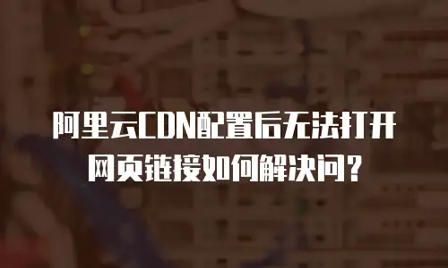 阿里云CDN配置后无法打开网页链接如何解决问？