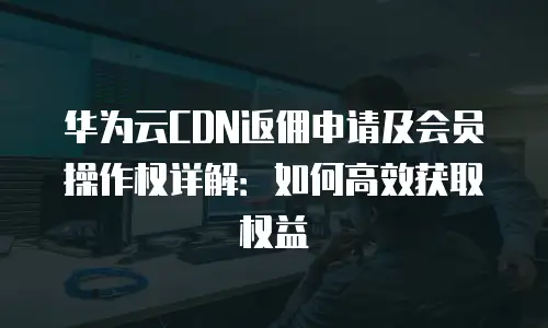华为云CDN返佣申请及会员操作权详解：如何高效获取权益