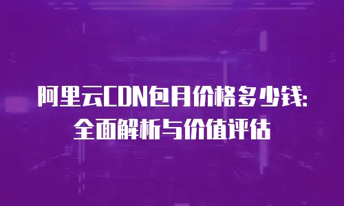 阿里云CDN包月价格多少钱：全面解析与价值评估