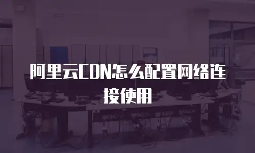 阿里云CDN怎么配置网络连接使用