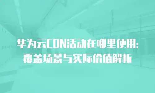 华为云CDN活动在哪里使用：覆盖场景与实际价值解析