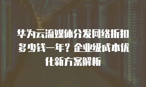 华为云流媒体分发网络折扣多少钱一年？企业级成本优化新方案解析