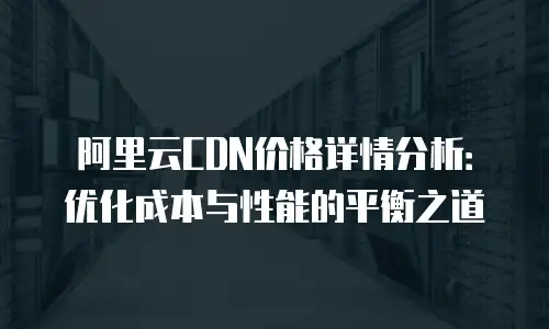 阿里云CDN价格详情分析：优化成本与性能的平衡之道