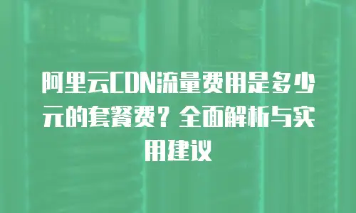 阿里云CDN流量费用是多少元的套餐费？全面解析与实用建议