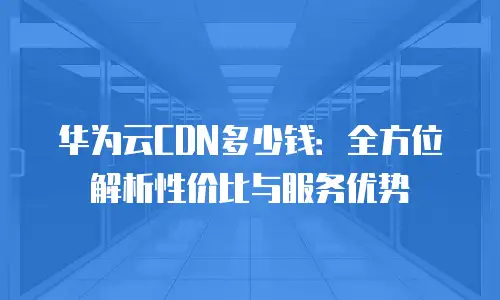 华为云CDN多少钱：全方位解析性价比与服务优势