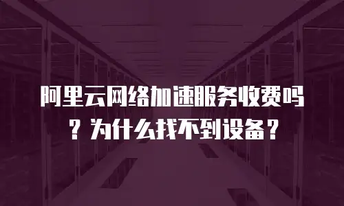 阿里云网络加速服务收费吗？为什么找不到设备？