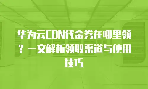 华为云CDN代金券在哪里领？一文解析领取渠道与使用技巧
