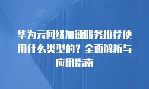 华为云网络加速服务推荐使用什么类型的？全面解析与应用指南