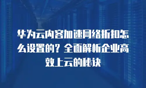 华为云内容加速网络折扣怎么设置的？全面解析企业高效上云的秘诀