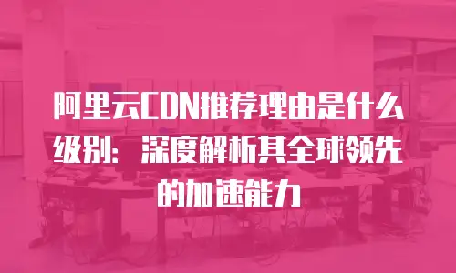 阿里云CDN推荐理由是什么级别：深度解析其全球领先的加速能力