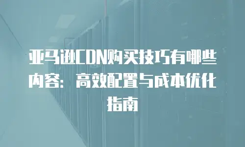 亚马逊CDN购买技巧有哪些内容：高效配置与成本优化指南