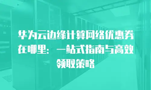 华为云边缘计算网络优惠券在哪里：一站式指南与高效领取策略
