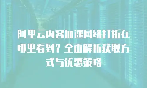 阿里云内容加速网络打折在哪里看到？全面解析获取方式与优惠策略