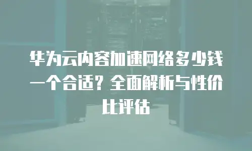 华为云内容加速网络多少钱一个合适？全面解析与性价比评估