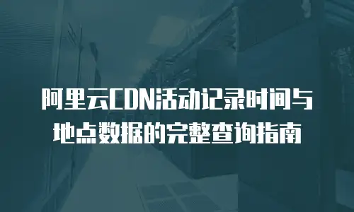 阿里云CDN活动记录时间与地点数据的完整查询指南