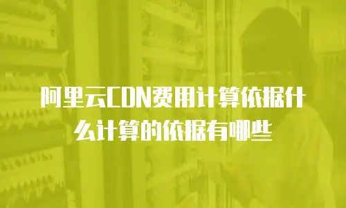 阿里云CDN费用计算依据什么计算的依据有哪些