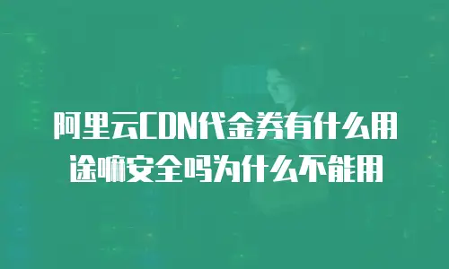 阿里云CDN代金券有什么用途嘛安全吗为什么不能用