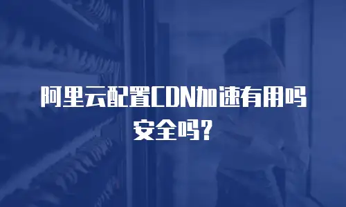 阿里云配置CDN加速有用吗安全吗？