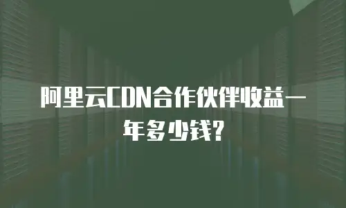  阿里云CDN合作伙伴收益一年多少钱？