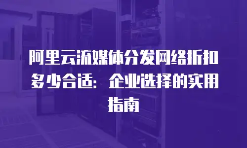 阿里云流媒体分发网络折扣多少合适：企业选择的实用指南