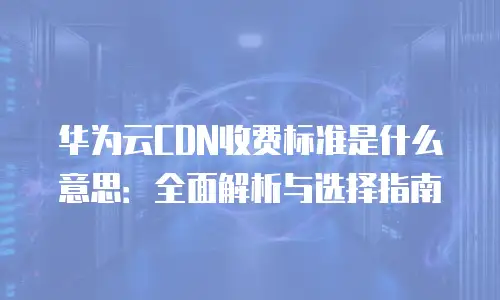 华为云CDN收费标准是什么意思：全面解析与选择指南