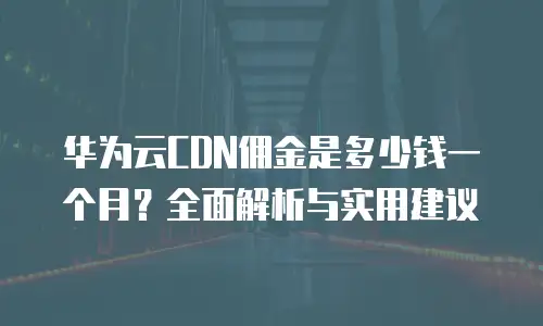 华为云CDN佣金是多少钱一个月？全面解析与实用建议