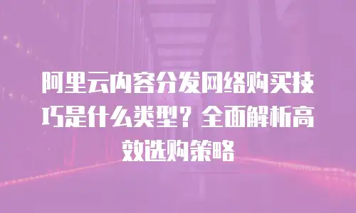阿里云内容分发网络购买技巧是什么类型？全面解析高效选购策略