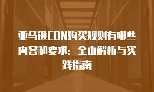 亚马逊CDN购买规则有哪些内容和要求：全面解析与实践指南