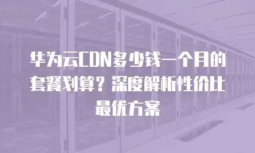 华为云CDN多少钱一个月的套餐划算？深度解析性价比最优方案