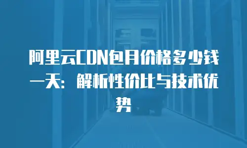 阿里云CDN包月价格多少钱一天：解析性价比与技术优势