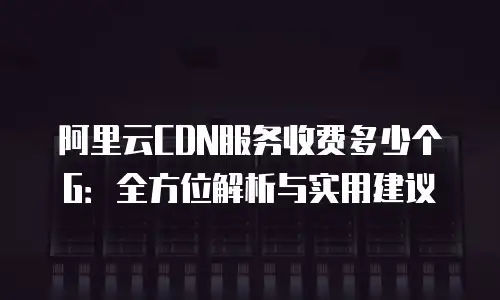 阿里云CDN服务收费多少个G：全方位解析与实用建议