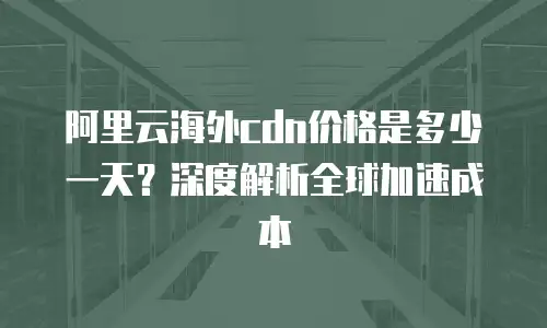 阿里云海外cdn价格是多少一天？深度解析全球加速成本
