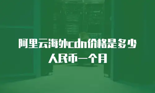 阿里云海外cdn价格是多少人民币一个月
