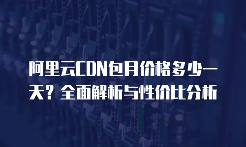 阿里云CDN包月价格多少一天？全面解析与性价比分析