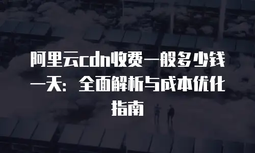 阿里云cdn收费一般多少钱一天：全面解析与成本优化指南