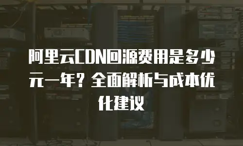 阿里云CDN回源费用是多少元一年？全面解析与成本优化建议
