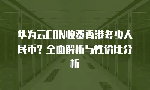 华为云CDN收费香港多少人民币？全面解析与性价比分析