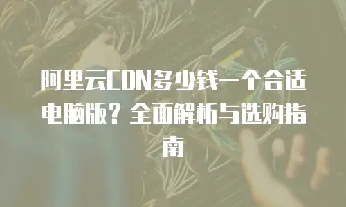 阿里云CDN多少钱一个合适电脑版？全面解析与选购指南