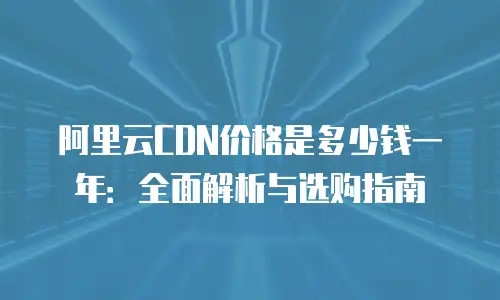 阿里云CDN价格是多少钱一年：全面解析与选购指南