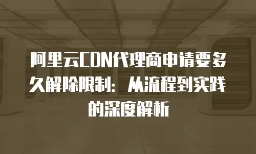 阿里云CDN代理商申请要多久解除限制：从流程到实践的深度解析